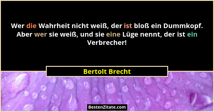Wer die Wahrheit nicht weiß, der ist bloß ein Dummkopf. Aber wer sie weiß, und sie eine Lüge nennt, der ist ein Verbrecher!... - Bertolt Brecht