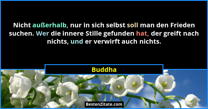 Nicht außerhalb, nur in sich selbst soll man den Frieden suchen. Wer die innere Stille gefunden hat, der greift nach nichts, und er verwirft... - Buddha
