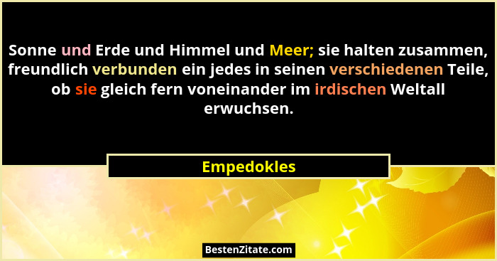 Sonne und Erde und Himmel und Meer; sie halten zusammen, freundlich verbunden ein jedes in seinen verschiedenen Teile, ob sie gleich fern... - Empedokles