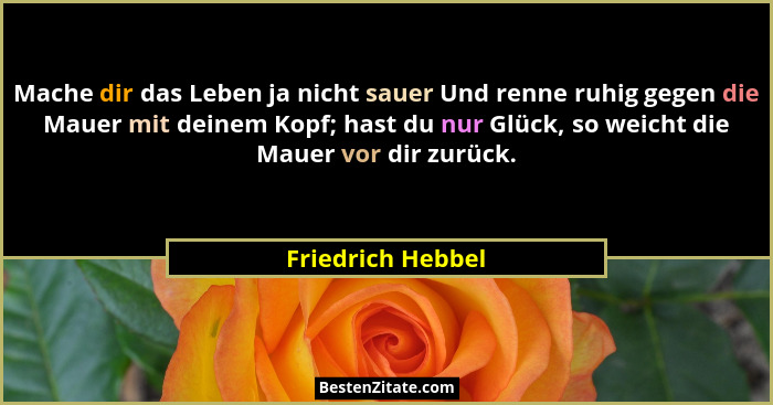 Mache dir das Leben ja nicht sauer Und renne ruhig gegen die Mauer mit deinem Kopf; hast du nur Glück, so weicht die Mauer vor dir... - Friedrich Hebbel