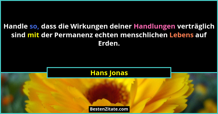 Handle so, dass die Wirkungen deiner Handlungen verträglich sind mit der Permanenz echten menschlichen Lebens auf Erden.... - Hans Jonas