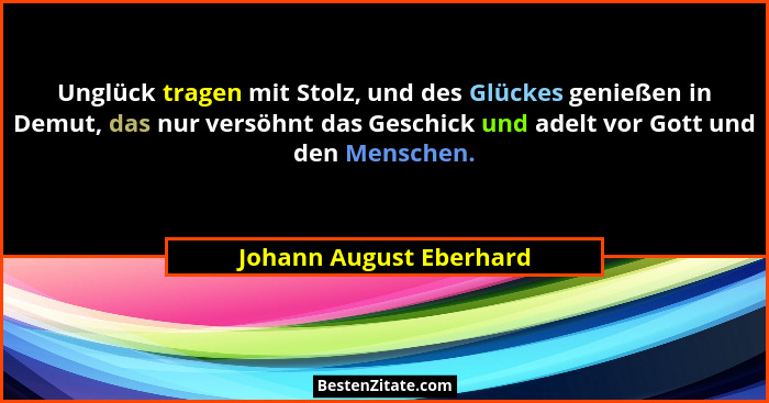 Unglück tragen mit Stolz, und des Glückes genießen in Demut, das nur versöhnt das Geschick und adelt vor Gott und den Mensche... - Johann August Eberhard