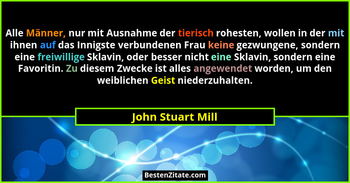 Alle Männer, nur mit Ausnahme der tierisch rohesten, wollen in der mit ihnen auf das Innigste verbundenen Frau keine gezwungene, so... - John Stuart Mill