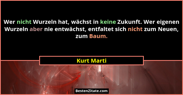 Wer nicht Wurzeln hat, wächst in keine Zukunft. Wer eigenen Wurzeln aber nie entwächst, entfaltet sich nicht zum Neuen, zum Baum.... - Kurt Marti