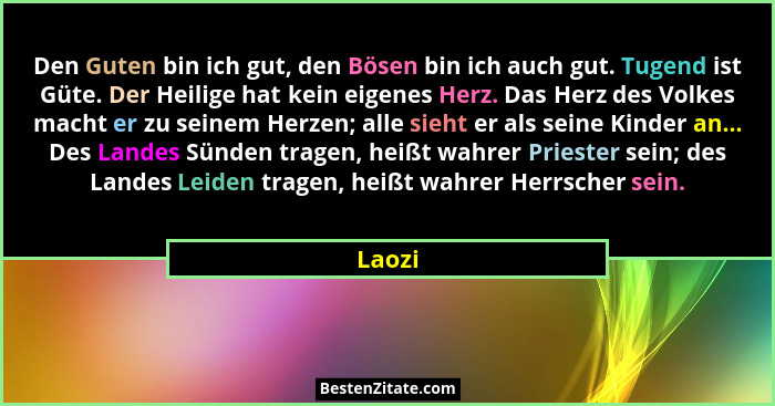 Den Guten bin ich gut, den Bösen bin ich auch gut. Tugend ist Güte. Der Heilige hat kein eigenes Herz. Das Herz des Volkes macht er zu seinem... - Laozi
