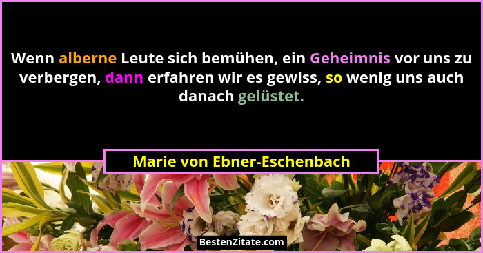 Wenn alberne Leute sich bemühen, ein Geheimnis vor uns zu verbergen, dann erfahren wir es gewiss, so wenig uns auch danac... - Marie von Ebner-Eschenbach