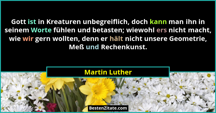 Gott ist in Kreaturen unbegreiflich, doch kann man ihn in seinem Worte fühlen und betasten; wiewohl ers nicht macht, wie wir gern woll... - Martin Luther