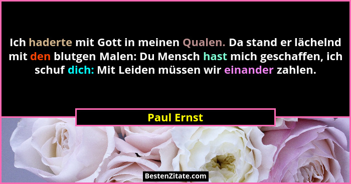Ich haderte mit Gott in meinen Qualen. Da stand er lächelnd mit den blutgen Malen: Du Mensch hast mich geschaffen, ich schuf dich: Mit Le... - Paul Ernst