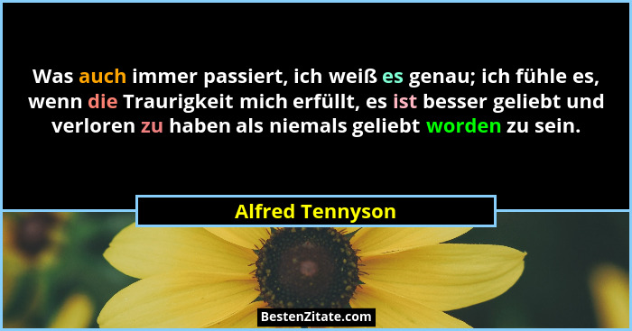 Was auch immer passiert, ich weiß es genau; ich fühle es, wenn die Traurigkeit mich erfüllt, es ist besser geliebt und verloren zu h... - Alfred Tennyson