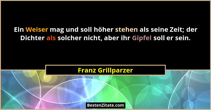 Ein Weiser mag und soll höher stehen als seine Zeit; der Dichter als solcher nicht, aber ihr Gipfel soll er sein.... - Franz Grillparzer