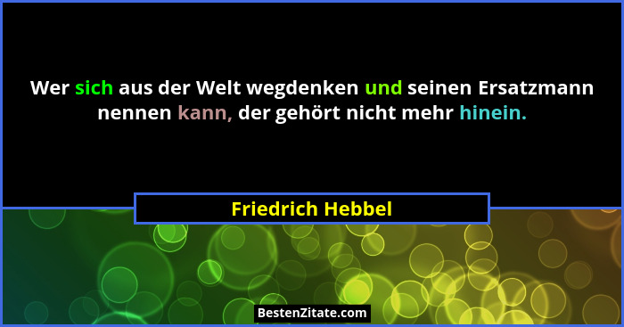 Wer sich aus der Welt wegdenken und seinen Ersatzmann nennen kann, der gehört nicht mehr hinein.... - Friedrich Hebbel