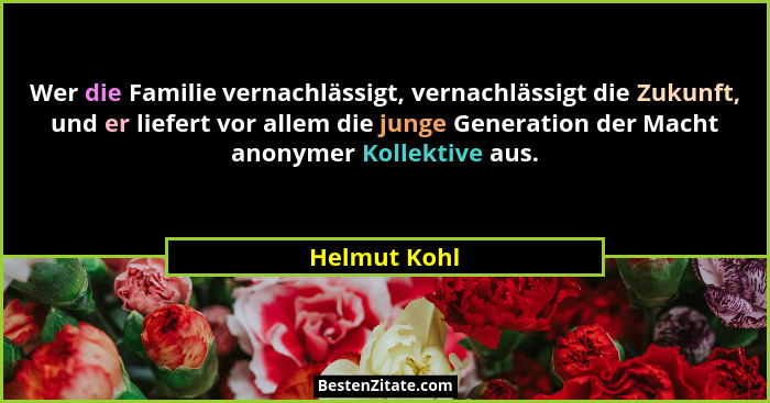 Wer die Familie vernachlässigt, vernachlässigt die Zukunft, und er liefert vor allem die junge Generation der Macht anonymer Kollektive... - Helmut Kohl