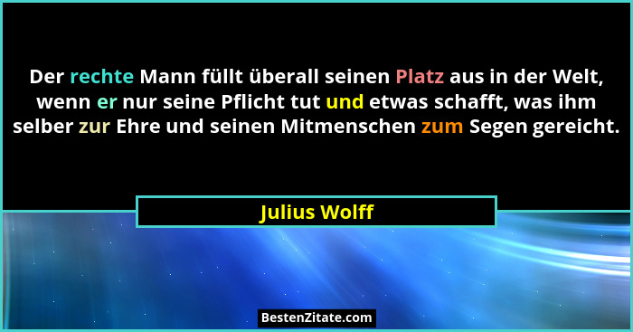 Der rechte Mann füllt überall seinen Platz aus in der Welt, wenn er nur seine Pflicht tut und etwas schafft, was ihm selber zur Ehre un... - Julius Wolff