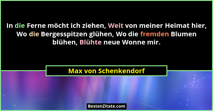 In die Ferne möcht ich ziehen, Weit von meiner Heimat hier, Wo die Bergesspitzen glühen, Wo die fremden Blumen blühen, Blühte n... - Max von Schenkendorf