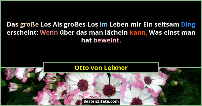 Das große Los Als großes Los im Leben mir Ein seltsam Ding erscheint: Wenn über das man lächeln kann, Was einst man hat beweint.... - Otto von Leixner