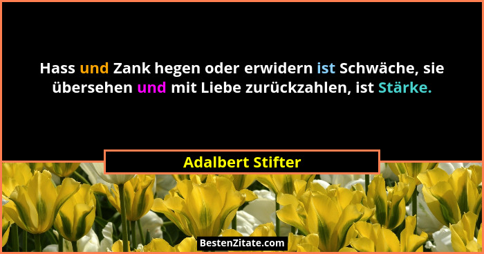Hass und Zank hegen oder erwidern ist Schwäche, sie übersehen und mit Liebe zurückzahlen, ist Stärke.... - Adalbert Stifter