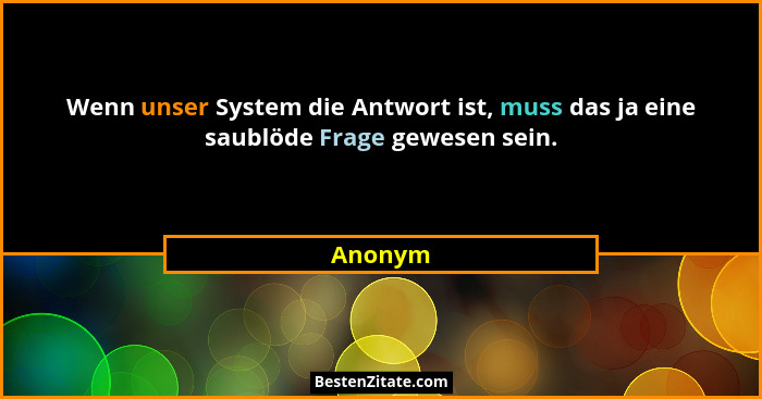 Wenn unser System die Antwort ist, muss das ja eine saublöde Frage gewesen sein.... - Anonym