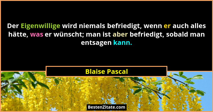 Der Eigenwillige wird niemals befriedigt, wenn er auch alles hätte, was er wünscht; man ist aber befriedigt, sobald man entsagen kann.... - Blaise Pascal