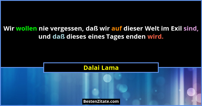 Wir wollen nie vergessen, daß wir auf dieser Welt im Exil sind, und daß dieses eines Tages enden wird.... - Dalai Lama