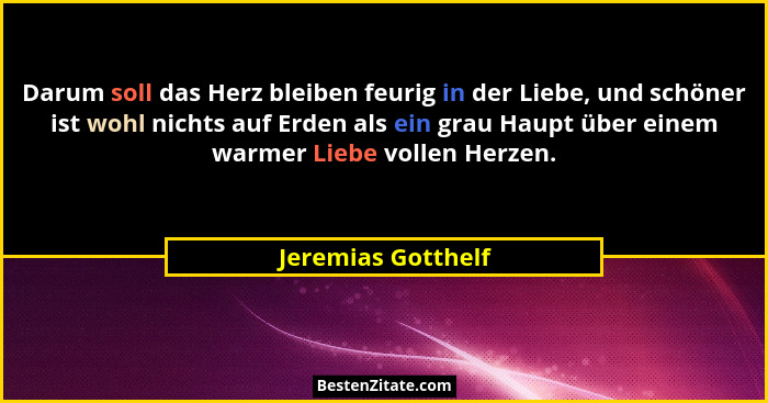 Darum soll das Herz bleiben feurig in der Liebe, und schöner ist wohl nichts auf Erden als ein grau Haupt über einem warmer Liebe... - Jeremias Gotthelf