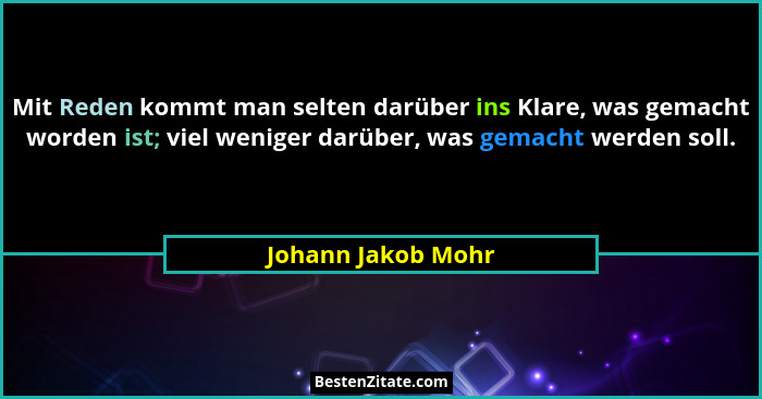 Mit Reden kommt man selten darüber ins Klare, was gemacht worden ist; viel weniger darüber, was gemacht werden soll.... - Johann Jakob Mohr