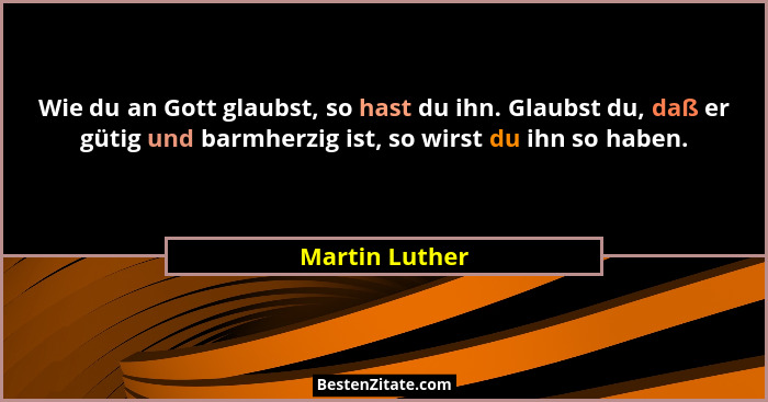 Wie du an Gott glaubst, so hast du ihn. Glaubst du, daß er gütig und barmherzig ist, so wirst du ihn so haben.... - Martin Luther