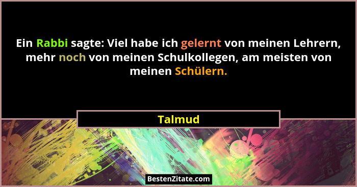 Ein Rabbi sagte: Viel habe ich gelernt von meinen Lehrern, mehr noch von meinen Schulkollegen, am meisten von meinen Schülern.... - Talmud