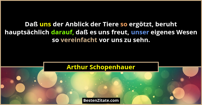Daß uns der Anblick der Tiere so ergötzt, beruht hauptsächlich darauf, daß es uns freut, unser eigenes Wesen so vereinfacht vor... - Arthur Schopenhauer