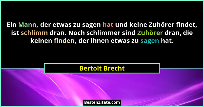 Ein Mann, der etwas zu sagen hat und keine Zuhörer findet, ist schlimm dran. Noch schlimmer sind Zuhörer dran, die keinen finden, der... - Bertolt Brecht