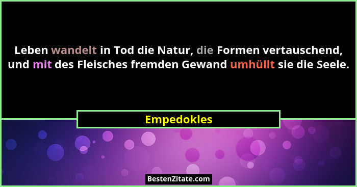 Leben wandelt in Tod die Natur, die Formen vertauschend, und mit des Fleisches fremden Gewand umhüllt sie die Seele.... - Empedokles