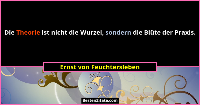 Die Theorie ist nicht die Wurzel, sondern die Blüte der Praxis.... - Ernst von Feuchtersleben