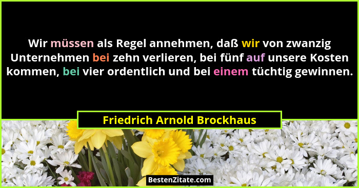 Wir müssen als Regel annehmen, daß wir von zwanzig Unternehmen bei zehn verlieren, bei fünf auf unsere Kosten kommen, bei... - Friedrich Arnold Brockhaus