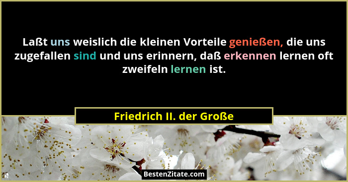 Laßt uns weislich die kleinen Vorteile genießen, die uns zugefallen sind und uns erinnern, daß erkennen lernen oft zweifeln... - Friedrich II. der Große