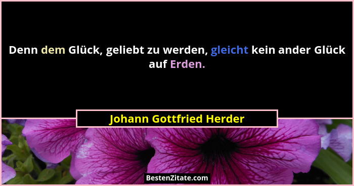 Denn dem Glück, geliebt zu werden, gleicht kein ander Glück auf Erden.... - Johann Gottfried Herder