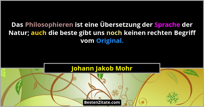 Das Philosophieren ist eine Übersetzung der Sprache der Natur; auch die beste gibt uns noch keinen rechten Begriff vom Original.... - Johann Jakob Mohr
