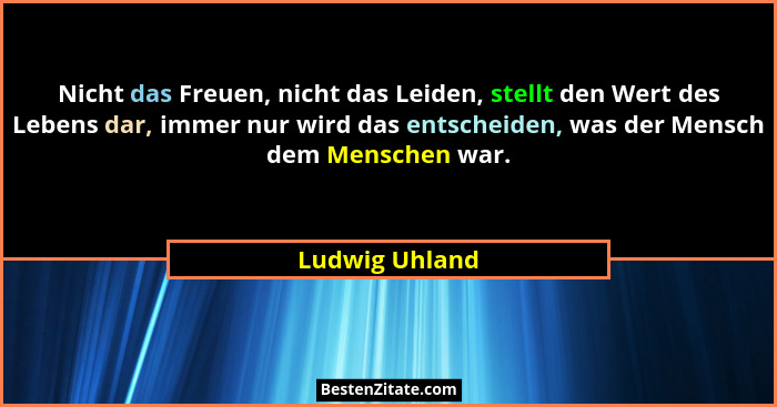 Nicht das Freuen, nicht das Leiden, stellt den Wert des Lebens dar, immer nur wird das entscheiden, was der Mensch dem Menschen war.... - Ludwig Uhland