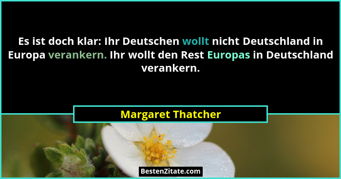 Es ist doch klar: Ihr Deutschen wollt nicht Deutschland in Europa verankern. Ihr wollt den Rest Europas in Deutschland verankern.... - Margaret Thatcher