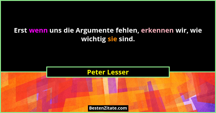 Erst wenn uns die Argumente fehlen, erkennen wir, wie wichtig sie sind.... - Peter Lesser