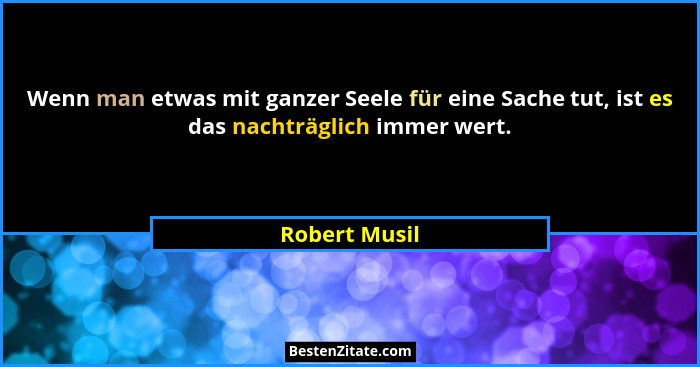 Wenn man etwas mit ganzer Seele für eine Sache tut, ist es das nachträglich immer wert.... - Robert Musil