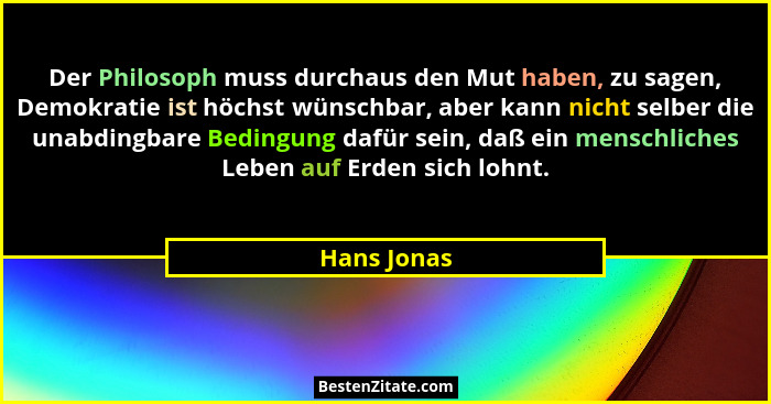 Der Philosoph muss durchaus den Mut haben, zu sagen, Demokratie ist höchst wünschbar, aber kann nicht selber die unabdingbare Bedingung d... - Hans Jonas
