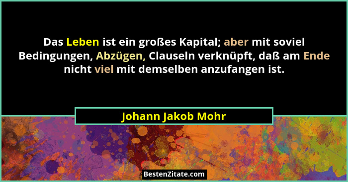 Das Leben ist ein großes Kapital; aber mit soviel Bedingungen, Abzügen, Clauseln verknüpft, daß am Ende nicht viel mit demselben a... - Johann Jakob Mohr
