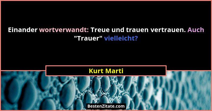 Einander wortverwandt: Treue und trauen vertrauen. Auch "Trauer" vielleicht?... - Kurt Marti