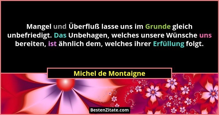 Mangel und Überfluß lasse uns im Grunde gleich unbefriedigt. Das Unbehagen, welches unsere Wünsche uns bereiten, ist ähnlich dem... - Michel de Montaigne