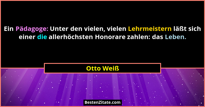Ein Pädagoge: Unter den vielen, vielen Lehrmeistern läßt sich einer die allerhöchsten Honorare zahlen: das Leben.... - Otto Weiß