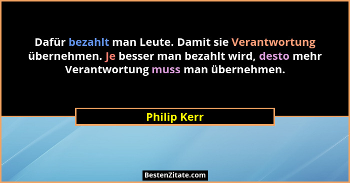 Dafür bezahlt man Leute. Damit sie Verantwortung übernehmen. Je besser man bezahlt wird, desto mehr Verantwortung muss man übernehmen.... - Philip Kerr