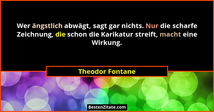 Wer ängstlich abwägt, sagt gar nichts. Nur die scharfe Zeichnung, die schon die Karikatur streift, macht eine Wirkung.... - Theodor Fontane