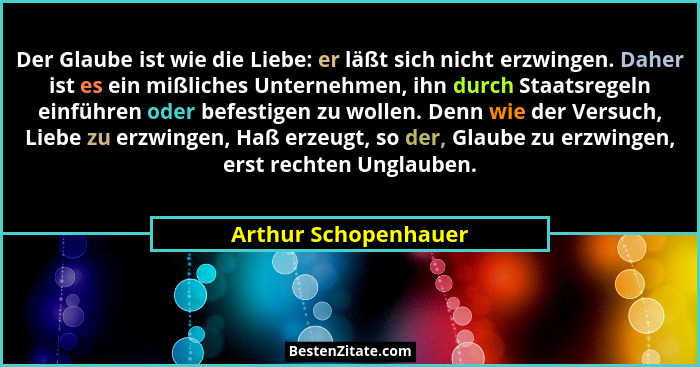 Der Glaube ist wie die Liebe: er läßt sich nicht erzwingen. Daher ist es ein mißliches Unternehmen, ihn durch Staatsregeln einfü... - Arthur Schopenhauer