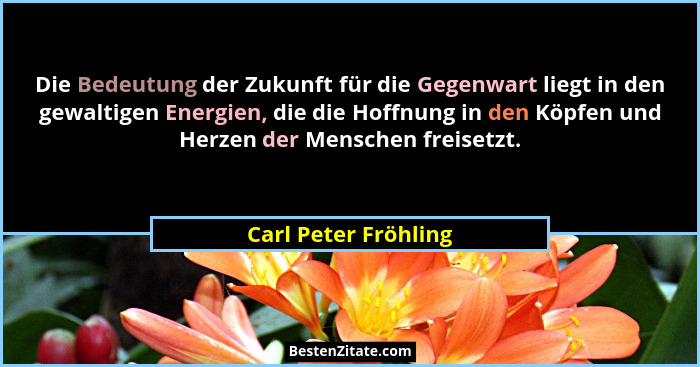 Die Bedeutung der Zukunft für die Gegenwart liegt in den gewaltigen Energien, die die Hoffnung in den Köpfen und Herzen der Mens... - Carl Peter Fröhling