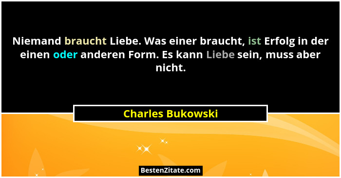 Niemand braucht Liebe. Was einer braucht, ist Erfolg in der einen oder anderen Form. Es kann Liebe sein, muss aber nicht.... - Charles Bukowski