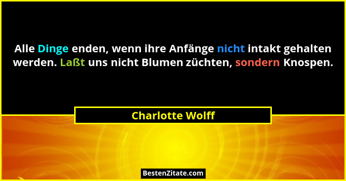 Alle Dinge enden, wenn ihre Anfänge nicht intakt gehalten werden. Laßt uns nicht Blumen züchten, sondern Knospen.... - Charlotte Wolff